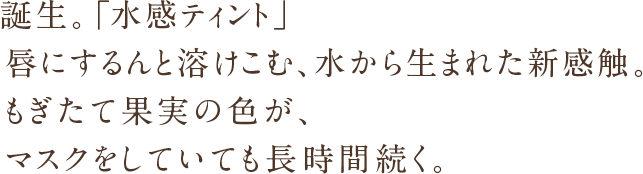 誕生。「水感ティント」唇にするんと溶けこむ、水から生まれた新感触。もぎたて果実の色が、マスクをしていても長時間続く。