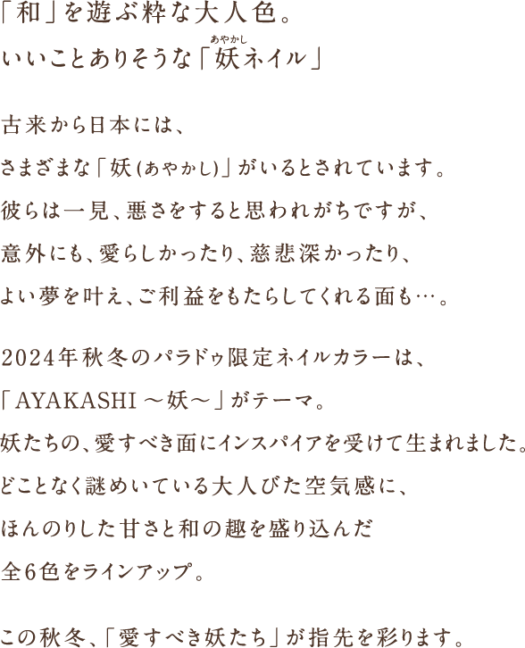 「和」を遊ぶ粋な大人色。いいこと舞い込む「妖ネイル」古来から日本には、さまざまな「妖(あやかし)」がいます。彼らは一見、悪さをすると思われがちですが、意外にも、愛らしかったり、慈悲深かったり、よい夢を叶え、ご利益をもたらしてくれる面も…。2024年秋冬のパラドゥ限定ネイルカラーは、「AYAKASHI~妖~」がテーマ。妖たちの、愛すべき面にインスパイアを受けて生まれました。どことなく謎めいている大人びた空気感に、ほんのりした甘さと和の趣を盛り込んだ全6色をラインアップ。この秋冬、「愛すべき妖たち」が指先を彩ります。"